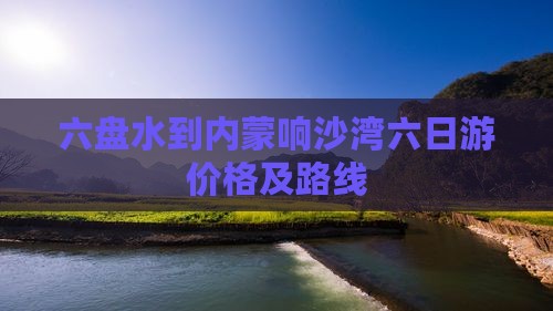 六盘水到内蒙响沙湾六日游价格及路线