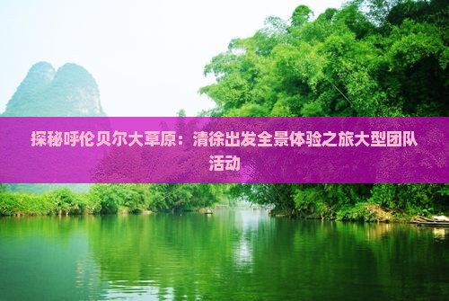 探秘呼伦贝尔大草原：清徐出发全景体验之旅大型团队活动