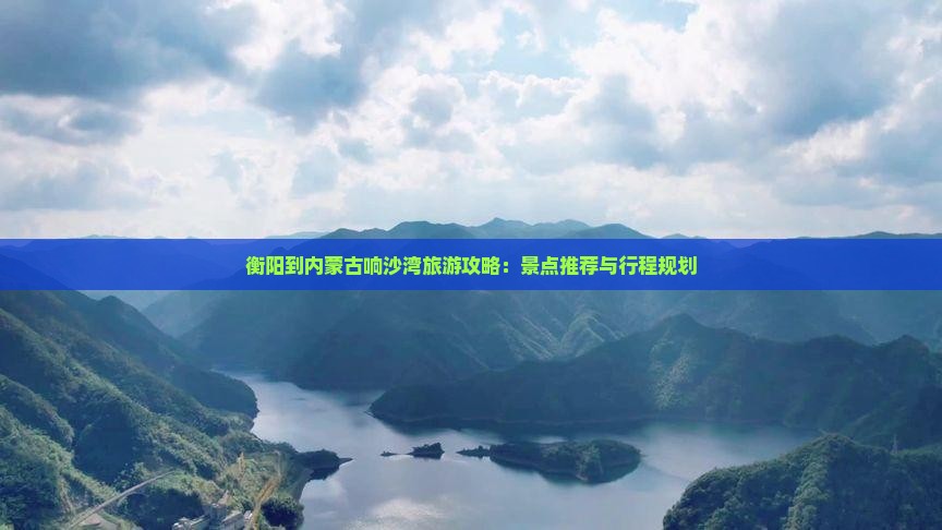 衡阳到内蒙古响沙湾旅游攻略：景点推荐与行程规划