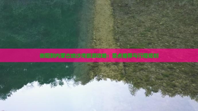 衡阳到内蒙古响沙湾旅游攻略：景点推荐与行程规划
