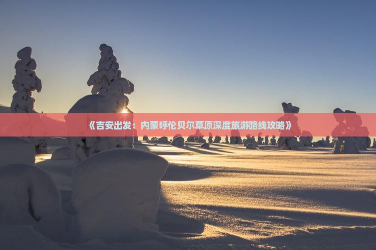 《吉安出发：内蒙呼伦贝尔草原深度旅游路线攻略》
