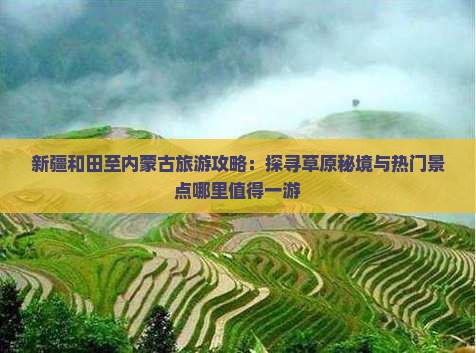 新疆和田至内蒙古旅游攻略：探寻草原秘境与热门景点哪里值得一游