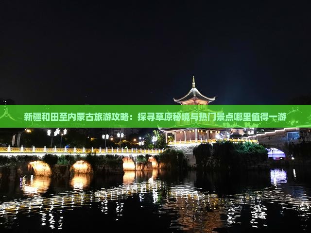 新疆和田至内蒙古旅游攻略：探寻草原秘境与热门景点哪里值得一游