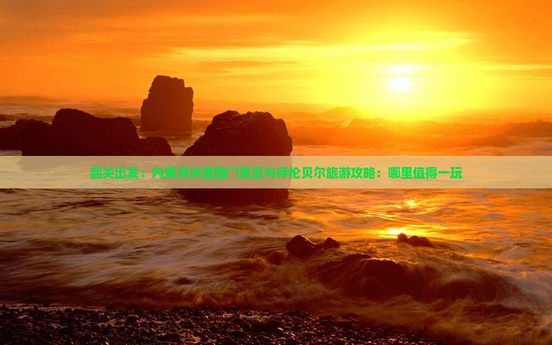 韶关出发：内蒙满洲里国门景区与呼伦贝尔旅游攻略：哪里值得一玩