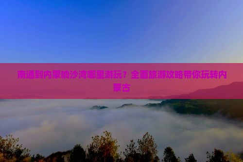 南通到内蒙响沙湾哪里游玩？全面旅游攻略带你玩转内蒙古