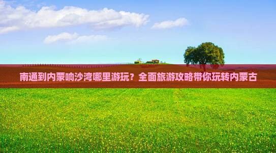南通到内蒙响沙湾哪里游玩？全面旅游攻略带你玩转内蒙古