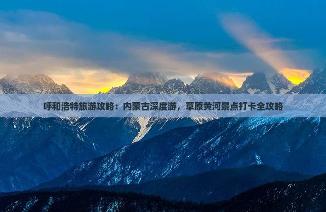呼和浩特旅游攻略：内蒙古深度游，草原黄河景点打卡全攻略