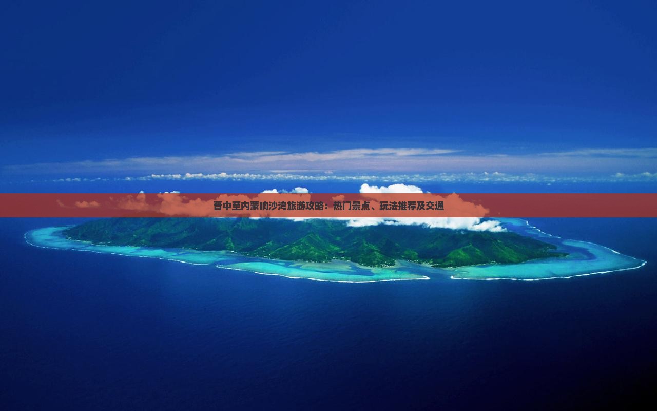 晋中至内蒙响沙湾旅游攻略：热门景点、玩法推荐及交通