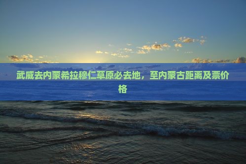 武威去内蒙希拉穆仁草原必去地，至内蒙古距离及票价格