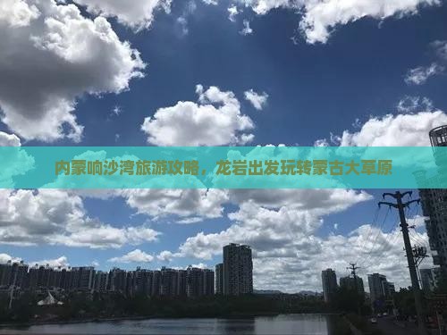 内蒙响沙湾旅游攻略，龙岩出发玩转蒙古大草原