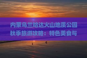 内蒙乌兰哈达火山地质公园秋季旅游攻略：特色美食与地质奇观一览