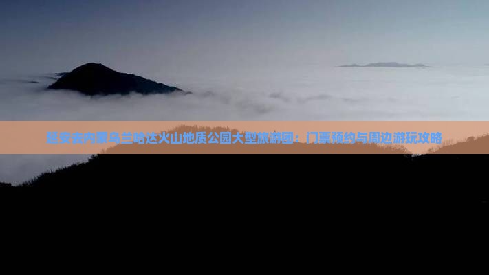 延安去内蒙乌兰哈达火山地质公园大型旅游团：门票预约与周边游玩攻略
