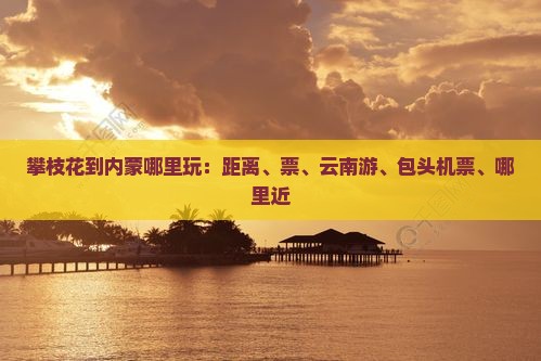攀枝花到内蒙哪里玩：距离、票、云南游、包头机票、哪里近