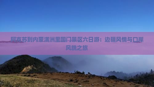 阿克苏到内蒙满洲里国门景区六日游：边疆风情与口岸风貌之旅
