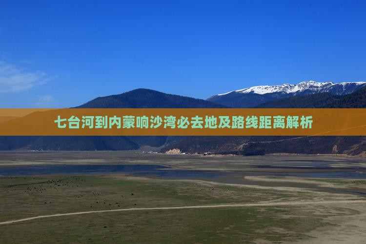 七台河到内蒙响沙湾必去地及路线距离解析