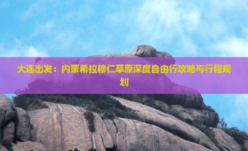 大连出发：内蒙希拉穆仁草原深度自由行攻略与行程规划