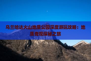 乌兰哈达火山地质公园深度游玩攻略：地质奇观探秘之旅