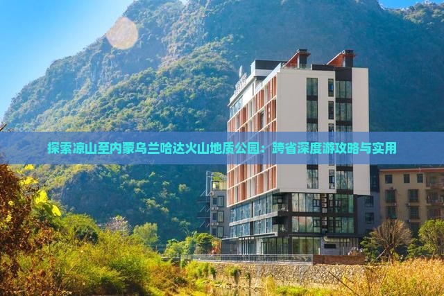 探索凉山至内蒙乌兰哈达火山地质公园：跨省深度游攻略与实用