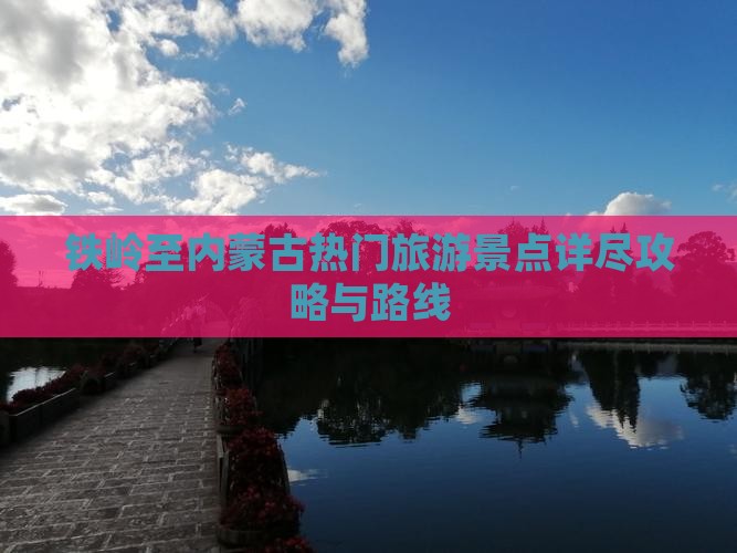 铁岭至内蒙古热门旅游景点详尽攻略与路线