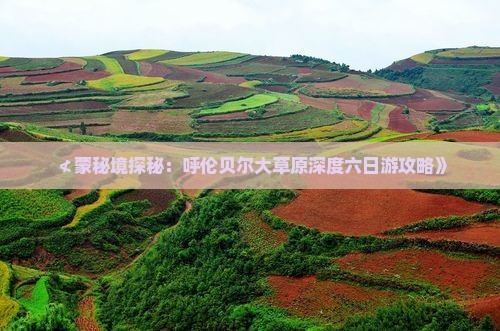 ≮蒙秘境探秘：呼伦贝尔大草原深度六日游攻略》