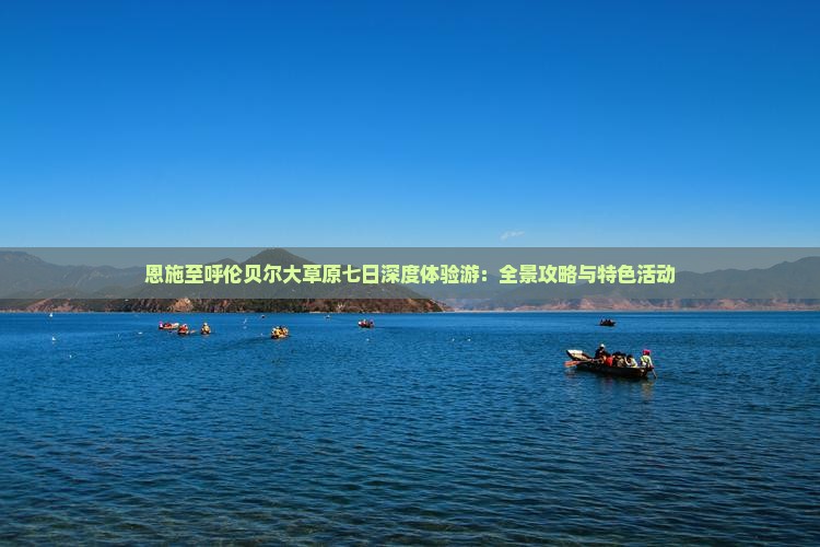 恩施至呼伦贝尔大草原七日深度体验游：全景攻略与特色活动