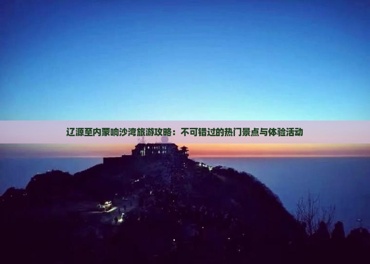 辽源至内蒙响沙湾旅游攻略：不可错过的热门景点与体验活动
