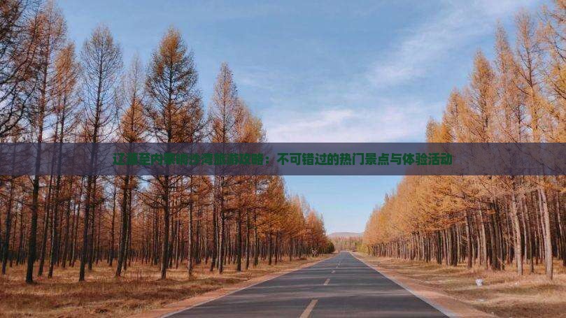 辽源至内蒙响沙湾旅游攻略：不可错过的热门景点与体验活动
