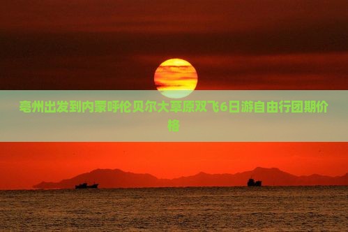 亳州出发到内蒙呼伦贝尔大草原双飞6日游自由行团期价格