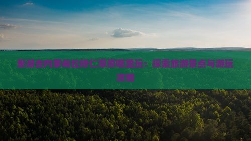 巢湖去内蒙希拉穆仁草原哪里玩：探索旅游景点与游玩攻略