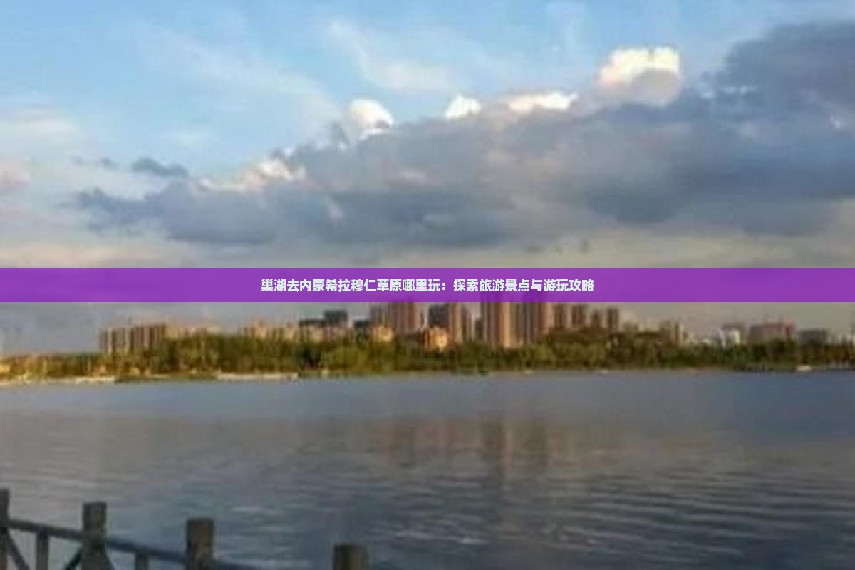 巢湖去内蒙希拉穆仁草原哪里玩：探索旅游景点与游玩攻略