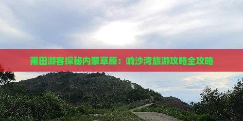 莆田游客探秘内蒙草原：响沙湾旅游攻略全攻略