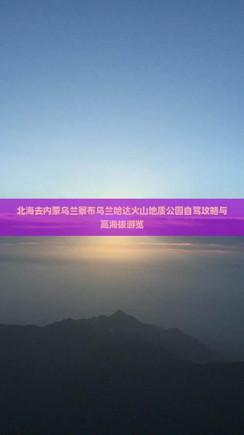 北海去内蒙乌兰察布乌兰哈达火山地质公园自驾攻略与高海拔游览