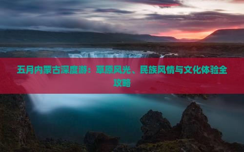 五月内蒙古深度游：草原风光、民族风情与文化体验全攻略