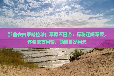 那曲去内蒙希拉穆仁草原五日游：探秘辽阔草原，体验蒙古风情，领略自然风光