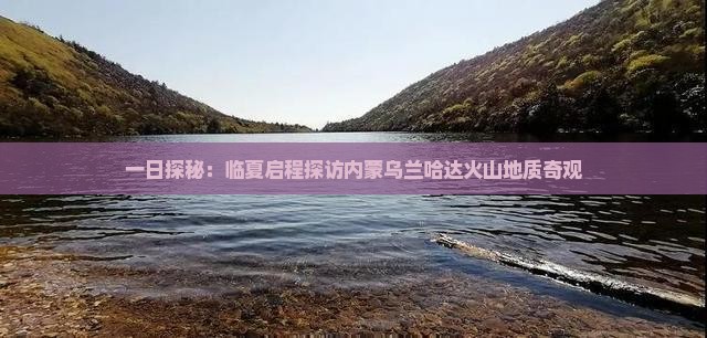 一日探秘：临夏启程探访内蒙乌兰哈达火山地质奇观