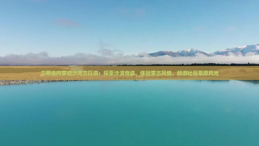 三明去内蒙响沙湾三日游：探索沙漠奇迹，体验蒙古风情，畅游壮丽草原风光