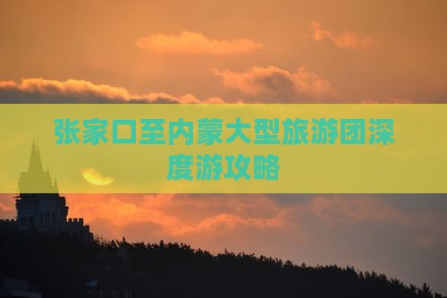 张家口至内蒙大型旅游团深度游攻略