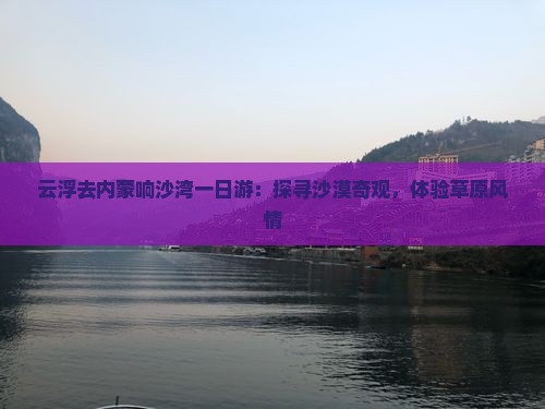 云浮去内蒙响沙湾一日游：探寻沙漠奇观，体验草原风情