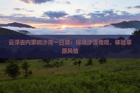 云浮去内蒙响沙湾一日游：探寻沙漠奇观，体验草原风情