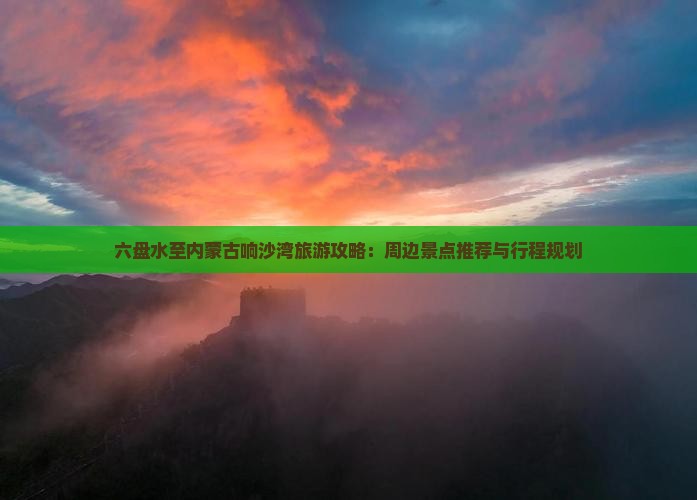 六盘水至内蒙古响沙湾旅游攻略：周边景点推荐与行程规划