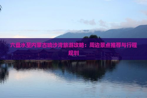 六盘水至内蒙古响沙湾旅游攻略：周边景点推荐与行程规划