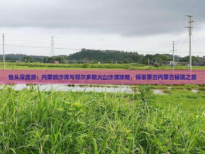 包头深度游：内蒙响沙湾与鄂尔多斯火山沙漠攻略，探索蒙古内蒙古秘境之旅