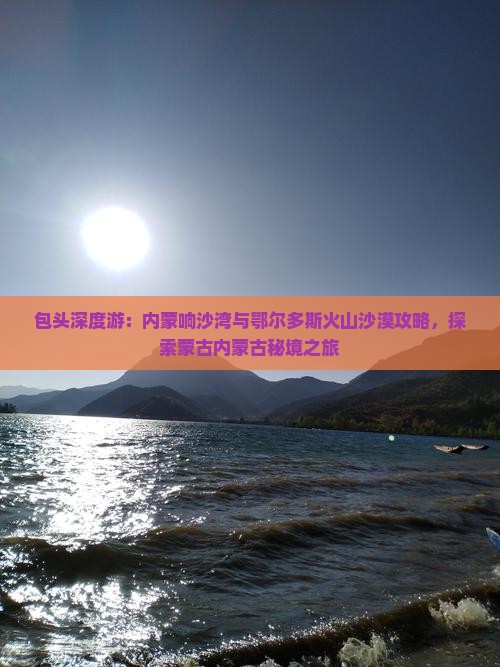 包头深度游：内蒙响沙湾与鄂尔多斯火山沙漠攻略，探索蒙古内蒙古秘境之旅