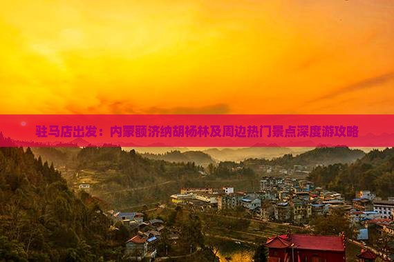 驻马店出发：内蒙额济纳胡杨林及周边热门景点深度游攻略