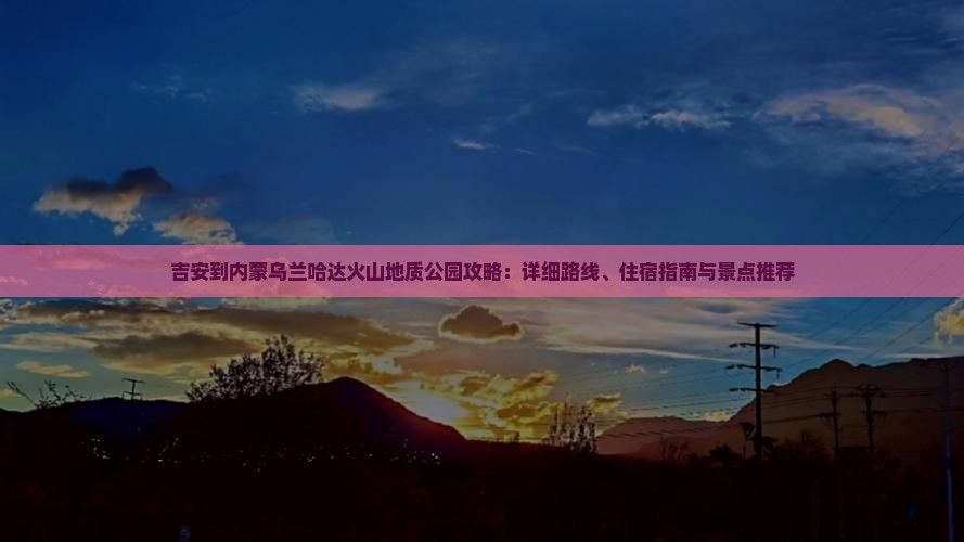 吉安到内蒙乌兰哈达火山地质公园攻略：详细路线、住宿指南与景点推荐
