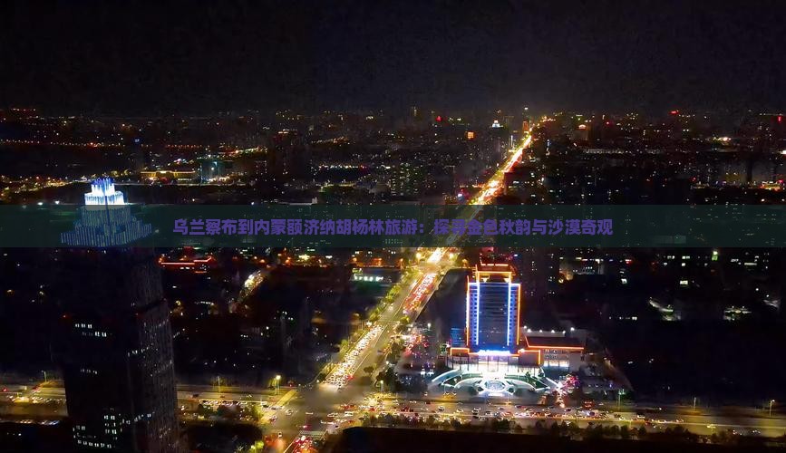 乌兰察布到内蒙额济纳胡杨林旅游：探寻金色秋韵与沙漠奇观