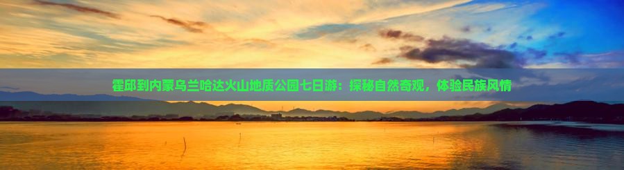 霍邱到内蒙乌兰哈达火山地质公园七日游：探秘自然奇观，体验民族风情