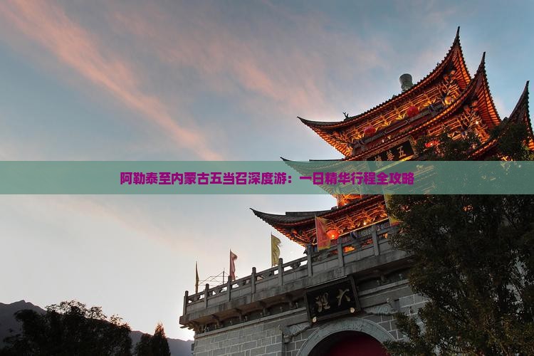 阿勒泰至内蒙古五当召深度游：一日精华行程全攻略