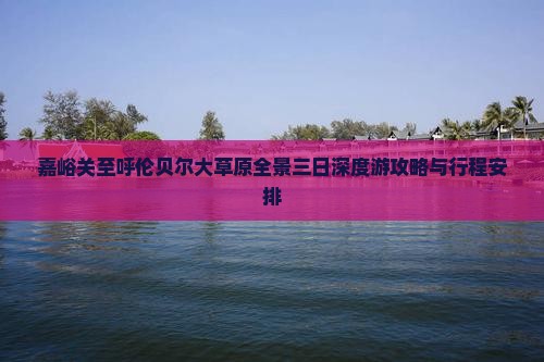 嘉峪关至呼伦贝尔大草原全景三日深度游攻略与行程安排