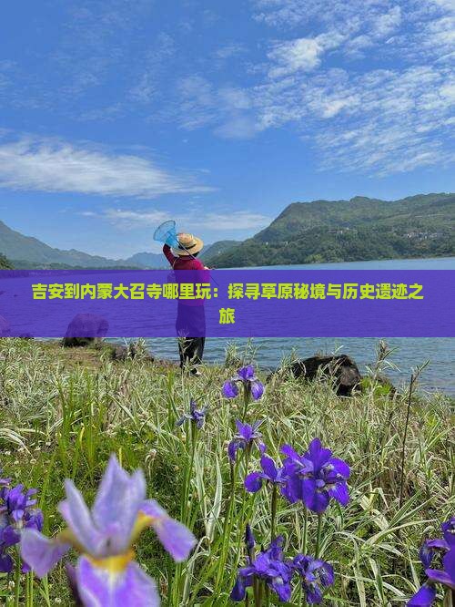 吉安到内蒙大召寺哪里玩：探寻草原秘境与历史遗迹之旅